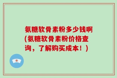 氨糖软骨素粉多少钱啊(氨糖软骨素粉价格查询，了解购买成本！)
