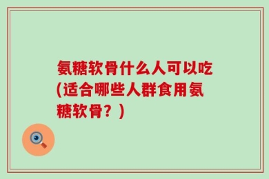 氨糖软骨什么人可以吃(适合哪些人群食用氨糖软骨？)