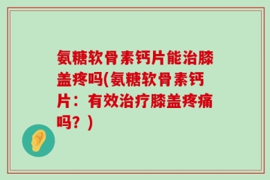 氨糖软骨素钙片能治膝盖疼吗(氨糖软骨素钙片：有效治疗膝盖疼痛吗？)