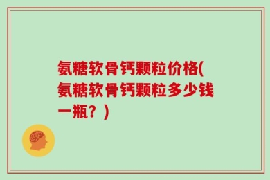 氨糖软骨钙颗粒价格(氨糖软骨钙颗粒多少钱一瓶？)