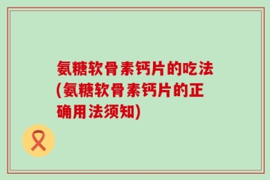 氨糖软骨素钙片的吃法(氨糖软骨素钙片的正确用法须知)
