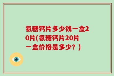 氨糖钙片多少钱一盒20片(氨糖钙片20片一盒价格是多少？)