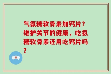 气氨糖软骨素加钙片？维护关节的健康，吃氨糖软骨素还用吃钙片吗？