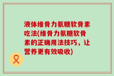 液体维骨力氨糖软骨素吃法(维骨力氨糖软骨素的正确用法技巧，让营养更有效吸收)