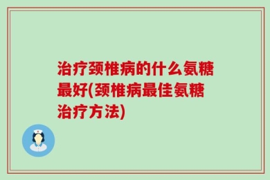 治疗颈椎病的什么氨糖最好(颈椎病最佳氨糖治疗方法)
