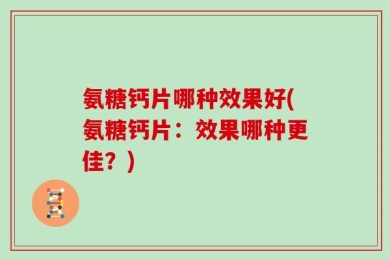 氨糖钙片哪种效果好(氨糖钙片：效果哪种更佳？)