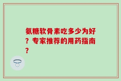 氨糖软骨素吃多少为好？专家推荐的用药指南？