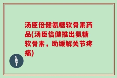 汤臣倍健氨糖软骨素药品(汤臣倍健推出氨糖软骨素，助缓解关节疼痛)
