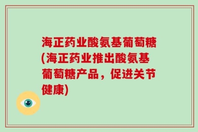 海正药业酸氨基葡萄糖(海正药业推出酸氨基葡萄糖产品，促进关节健康)