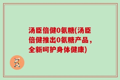 汤臣倍健0氨糖(汤臣倍健推出0氨糖产品，全新呵护身体健康)