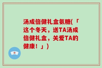 汤成倍健礼盒氨糖(「这个冬天，送TA汤成倍健礼盒，关爱TA的健康！」)