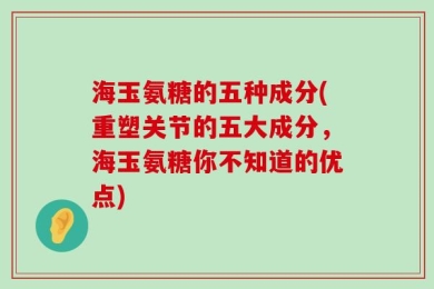 海玉氨糖的五种成分(重塑关节的五大成分，海玉氨糖你不知道的优点)