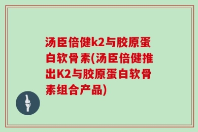 汤臣倍健k2与胶原蛋白软骨素(汤臣倍健推出K2与胶原蛋白软骨素组合产品)