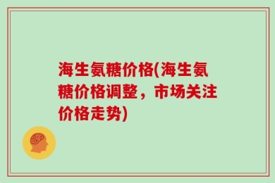 海生氨糖价格(海生氨糖价格调整，市场关注价格走势)