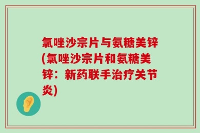 氯唑沙宗片与氨糖美锌(氯唑沙宗片和氨糖美锌：新药联手治疗关节炎)