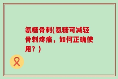 氨糖骨刺(氨糖可减轻骨刺疼痛，如何正确使用？)