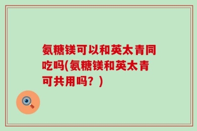 氨糖镁可以和英太青同吃吗(氨糖镁和英太青可共用吗？)