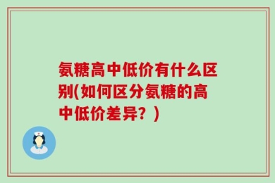 氨糖高中低价有什么区别(如何区分氨糖的高中低价差异？)