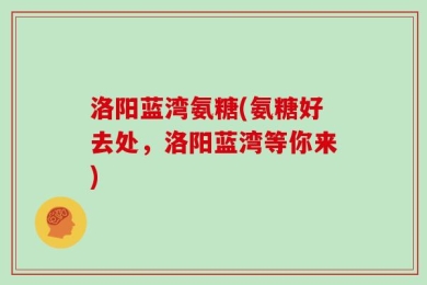 洛阳蓝湾氨糖(氨糖好去处，洛阳蓝湾等你来)