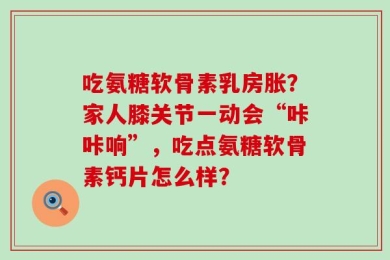 吃氨糖软骨素乳房胀？家人膝关节一动会“咔咔响”，吃点氨糖软骨素钙片怎么样？