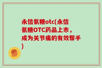 永信氨糖otc(永信氨糖OTC药品上市，成为关节痛的有效帮手)