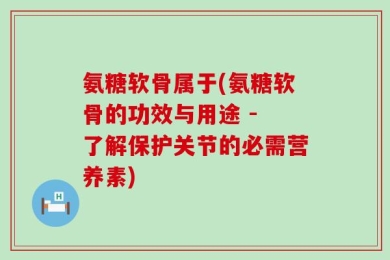 氨糖软骨属于(氨糖软骨的功效与用途 - 了解保护关节的必需营养素)