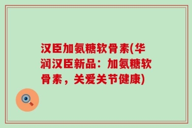 汉臣加氨糖软骨素(华润汉臣新品：加氨糖软骨素，关爱关节健康)