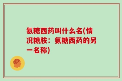 氨糖西药叫什么名(情况糖胺：氨糖西药的另一名称)