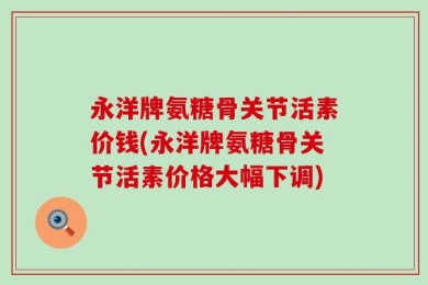 永洋牌氨糖骨关节活素价钱(永洋牌氨糖骨关节活素价格大幅下调)