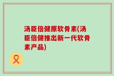 汤臣倍健原软骨素(汤臣倍健推出新一代软骨素产品)