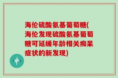 海伦硫酸氨基葡萄糖(海伦发现硫酸氨基葡萄糖可延缓年龄相关痴呆症状的新发现)