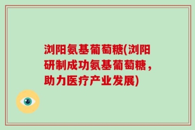 浏阳氨基葡萄糖(浏阳研制成功氨基葡萄糖，助力医疗产业发展)