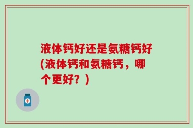 液体钙好还是氨糖钙好(液体钙和氨糖钙，哪个更好？)
