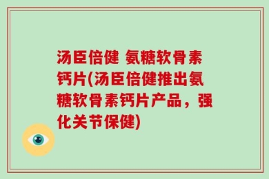 汤臣倍健 氨糖软骨素钙片(汤臣倍健推出氨糖软骨素钙片产品，强化关节保健)