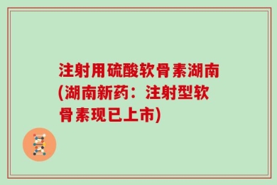 注射用硫酸软骨素湖南(湖南新药：注射型软骨素现已上市)