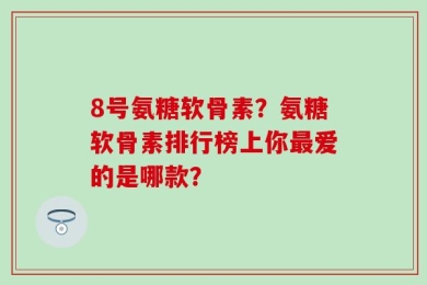 8号氨糖软骨素？氨糖软骨素排行榜上你最爱的是哪款？
