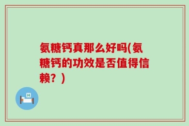 氨糖钙真那么好吗(氨糖钙的功效是否值得信赖？)