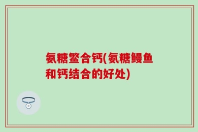 氨糖鳘合钙(氨糖鳗鱼和钙结合的好处)