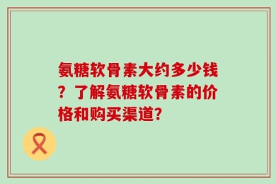氨糖软骨素大约多少钱？了解氨糖软骨素的价格和购买渠道？