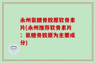 永州氨糖骨胶原软骨素片(永州推荐软骨素片：氨糖骨胶原为主要成分)