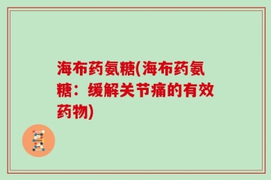 海布药氨糖(海布药氨糖：缓解关节痛的有效药物)
