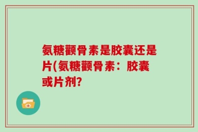 氨糖颧骨素是胶囊还是片(氨糖颧骨素：胶囊或片剂？