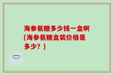 海参氨糖多少钱一盒啊(海参氨糖盒装价格是多少？)