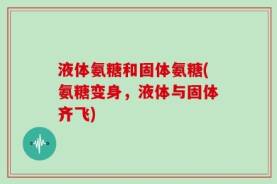 液体氨糖和固体氨糖(氨糖变身，液体与固体齐飞)