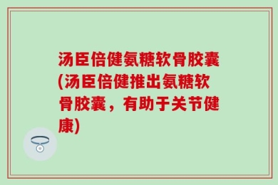 汤臣倍健氨糖软骨胶囊(汤臣倍健推出氨糖软骨胶囊，有助于关节健康)