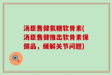 汤臣售健氨糖软骨素(汤臣售健推出软骨素保健品，缓解关节问题)