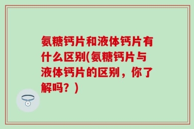 氨糖钙片和液体钙片有什么区别(氨糖钙片与液体钙片的区别，你了解吗？)
