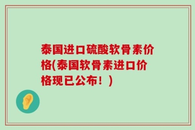 泰国进口硫酸软骨素价格(泰国软骨素进口价格现已公布！)