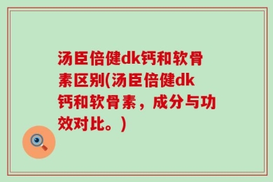 汤臣倍健dk钙和软骨素区别(汤臣倍健dk钙和软骨素，成分与功效对比。)