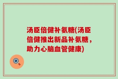 汤臣倍健补氨糖(汤臣倍健推出新品补氨糖，助力心脑血管健康)